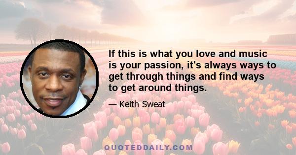 If this is what you love and music is your passion, it's always ways to get through things and find ways to get around things.