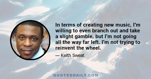 In terms of creating new music, I'm willing to even branch out and take a slight gamble, but I'm not going all the way far left. I'm not trying to reinvent the wheel.