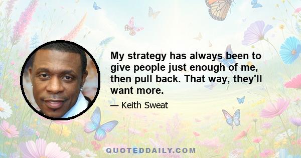 My strategy has always been to give people just enough of me, then pull back. That way, they'll want more.