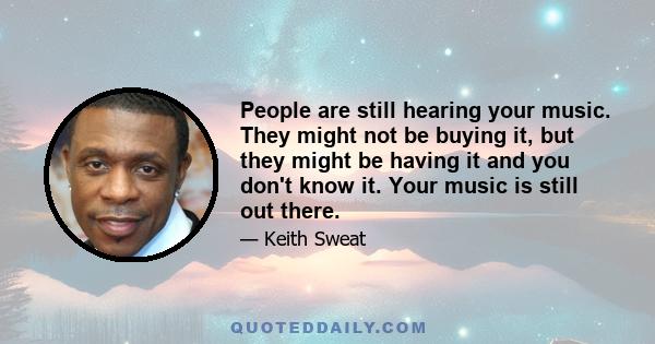 People are still hearing your music. They might not be buying it, but they might be having it and you don't know it. Your music is still out there.