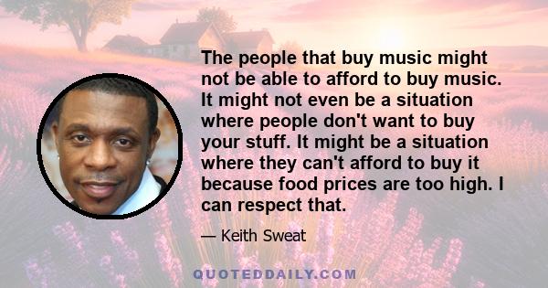 The people that buy music might not be able to afford to buy music. It might not even be a situation where people don't want to buy your stuff. It might be a situation where they can't afford to buy it because food