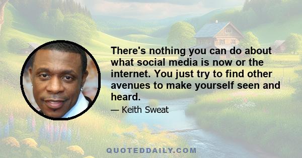 There's nothing you can do about what social media is now or the internet. You just try to find other avenues to make yourself seen and heard.