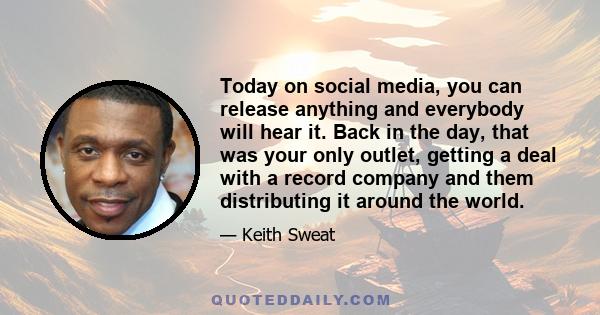 Today on social media, you can release anything and everybody will hear it. Back in the day, that was your only outlet, getting a deal with a record company and them distributing it around the world.