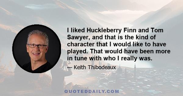 I liked Huckleberry Finn and Tom Sawyer, and that is the kind of character that I would like to have played. That would have been more in tune with who I really was.