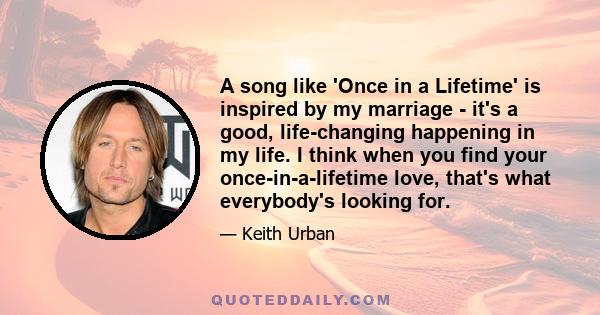 A song like 'Once in a Lifetime' is inspired by my marriage - it's a good, life-changing happening in my life. I think when you find your once-in-a-lifetime love, that's what everybody's looking for.