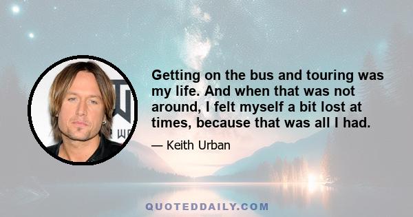 Getting on the bus and touring was my life. And when that was not around, I felt myself a bit lost at times, because that was all I had.