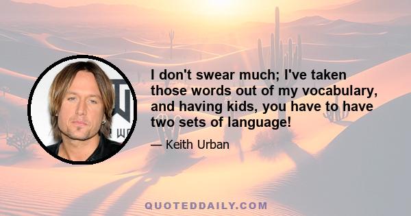 I don't swear much; I've taken those words out of my vocabulary, and having kids, you have to have two sets of language!