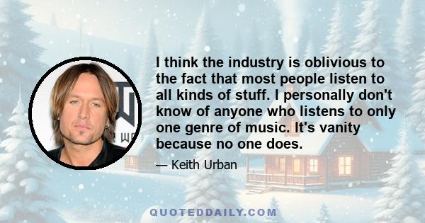 I think the industry is oblivious to the fact that most people listen to all kinds of stuff. I personally don't know of anyone who listens to only one genre of music. It's vanity because no one does.