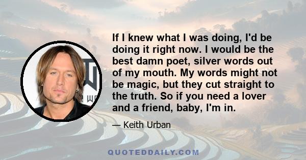 If I knew what I was doing, I'd be doing it right now. I would be the best damn poet, silver words out of my mouth. My words might not be magic, but they cut straight to the truth. So if you need a lover and a friend,