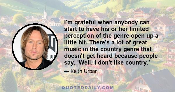 I'm grateful when anybody can start to have his or her limited perception of the genre open up a little bit. There's a lot of great music in the country genre that doesn't get heard because people say, 'Well, I don't