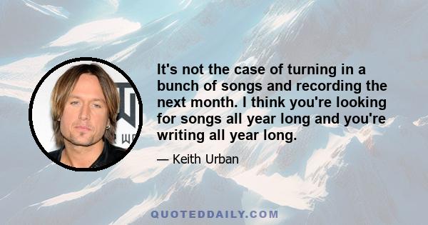 It's not the case of turning in a bunch of songs and recording the next month. I think you're looking for songs all year long and you're writing all year long.