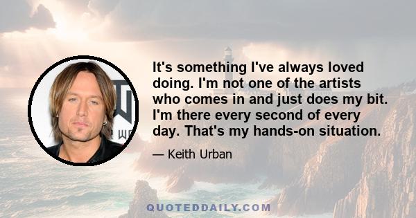 It's something I've always loved doing. I'm not one of the artists who comes in and just does my bit. I'm there every second of every day. That's my hands-on situation.