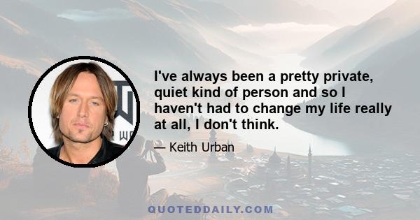 I've always been a pretty private, quiet kind of person and so I haven't had to change my life really at all, I don't think.