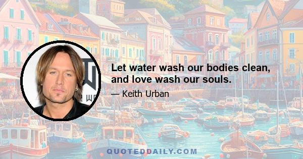 Let water wash our bodies clean, and love wash our souls.