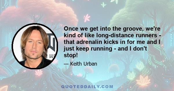 Once we get into the groove, we're kind of like long-distance runners - that adrenalin kicks in for me and I just keep running - and I don't stop!