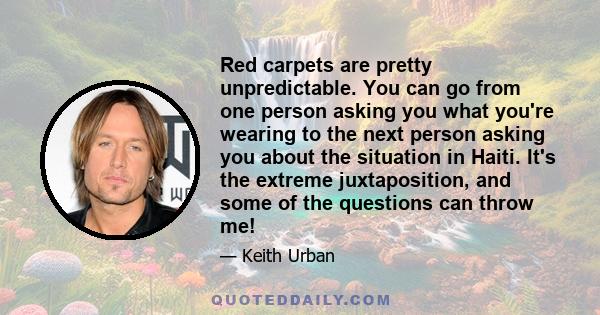 Red carpets are pretty unpredictable. You can go from one person asking you what you're wearing to the next person asking you about the situation in Haiti. It's the extreme juxtaposition, and some of the questions can