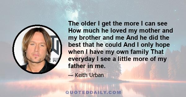 The older I get the more I can see How much he loved my mother and my brother and me And he did the best that he could And I only hope when I have my own family That everyday I see a little more of my father in me.