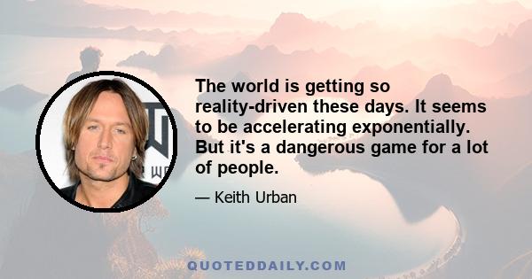 The world is getting so reality-driven these days. It seems to be accelerating exponentially. But it's a dangerous game for a lot of people.