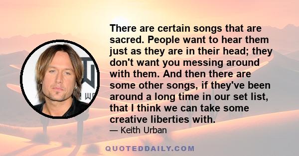 There are certain songs that are sacred. People want to hear them just as they are in their head; they don't want you messing around with them. And then there are some other songs, if they've been around a long time in