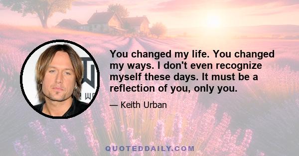 You changed my life. You changed my ways. I don't even recognize myself these days. It must be a reflection of you, only you.