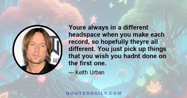 Youre always in a different headspace when you make each record, so hopefully theyre all different. You just pick up things that you wish you hadnt done on the first one.