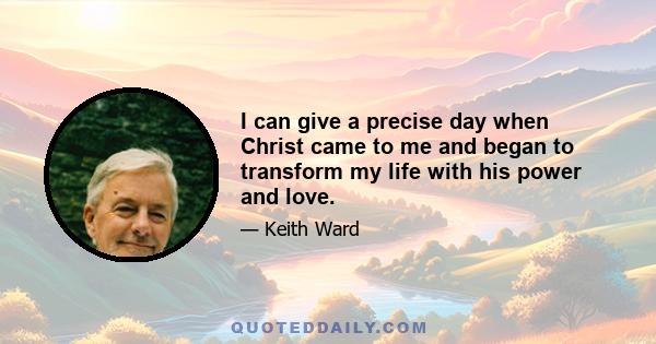 I can give a precise day when Christ came to me and began to transform my life with his power and love.