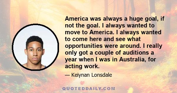 America was always a huge goal, if not the goal. I always wanted to move to America. I always wanted to come here and see what opportunities were around. I really only got a couple of auditions a year when I was in