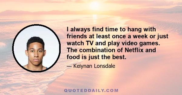 I always find time to hang with friends at least once a week or just watch TV and play video games. The combination of Netflix and food is just the best.