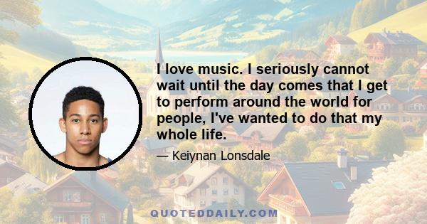 I love music. I seriously cannot wait until the day comes that I get to perform around the world for people, I've wanted to do that my whole life.