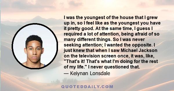 I was the youngest of the house that I grew up in, so I feel like as the youngest you have it pretty good. At the same time, I guess I required a lot of attention, being afraid of so many different things. So I was