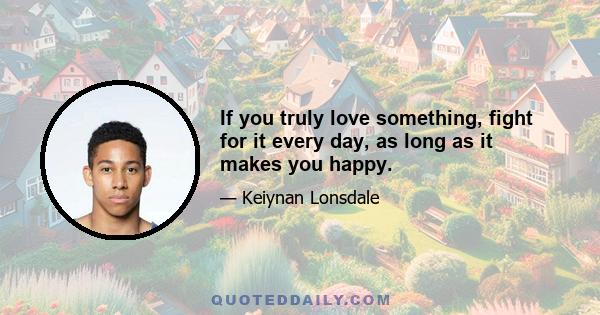 If you truly love something, fight for it every day, as long as it makes you happy.