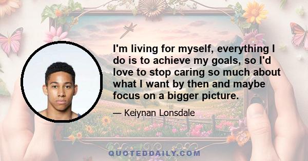 I'm living for myself, everything I do is to achieve my goals, so I'd love to stop caring so much about what I want by then and maybe focus on a bigger picture.