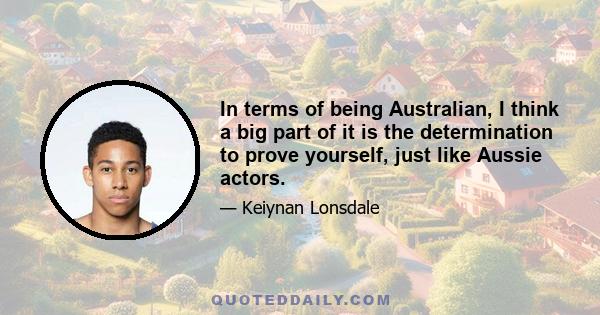 In terms of being Australian, I think a big part of it is the determination to prove yourself, just like Aussie actors.