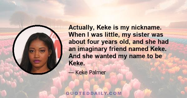 Actually, Keke is my nickname. When I was little, my sister was about four years old, and she had an imaginary friend named Keke. And she wanted my name to be Keke.