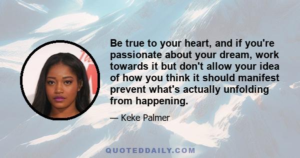 Be true to your heart, and if you're passionate about your dream, work towards it but don't allow your idea of how you think it should manifest prevent what's actually unfolding from happening.