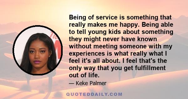 Being of service is something that really makes me happy. Being able to tell young kids about something they might never have known without meeting someone with my experiences is what really what I feel it's all about.