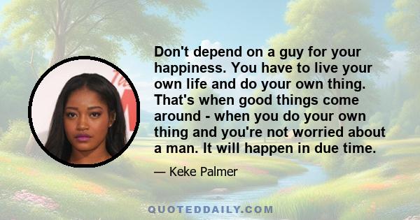 Don't depend on a guy for your happiness. You have to live your own life and do your own thing. That's when good things come around - when you do your own thing and you're not worried about a man. It will happen in due