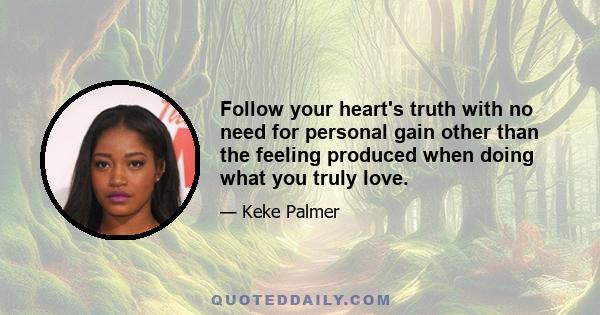 Follow your heart's truth with no need for personal gain other than the feeling produced when doing what you truly love.