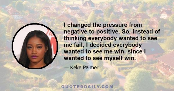 I changed the pressure from negative to positive. So, instead of thinking everybody wanted to see me fail, I decided everybody wanted to see me win, since I wanted to see myself win.