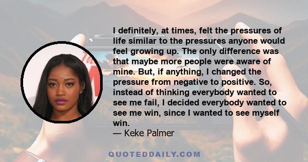 I definitely, at times, felt the pressures of life similar to the pressures anyone would feel growing up. The only difference was that maybe more people were aware of mine. But, if anything, I changed the pressure from