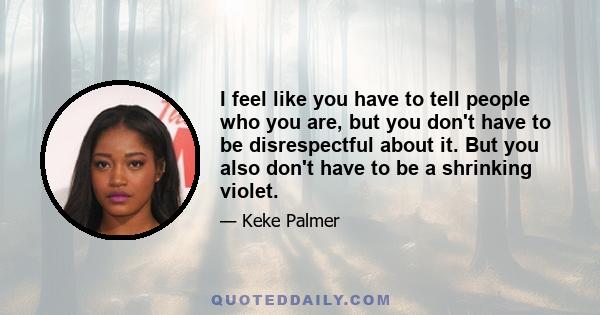 I feel like you have to tell people who you are, but you don't have to be disrespectful about it. But you also don't have to be a shrinking violet.