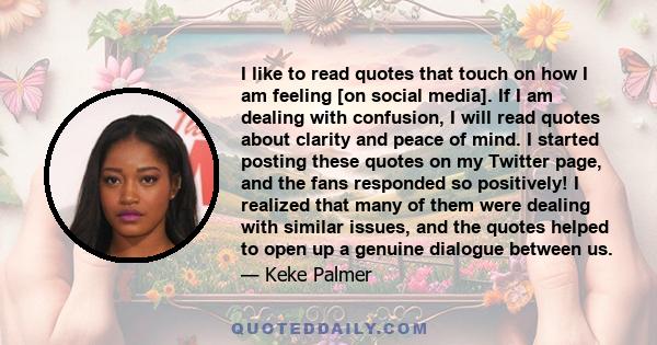 I like to read quotes that touch on how I am feeling [on social media]. If I am dealing with confusion, I will read quotes about clarity and peace of mind. I started posting these quotes on my Twitter page, and the fans 