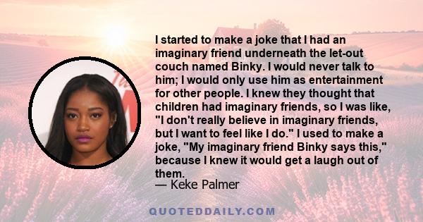 I started to make a joke that I had an imaginary friend underneath the let-out couch named Binky. I would never talk to him; I would only use him as entertainment for other people. I knew they thought that children had