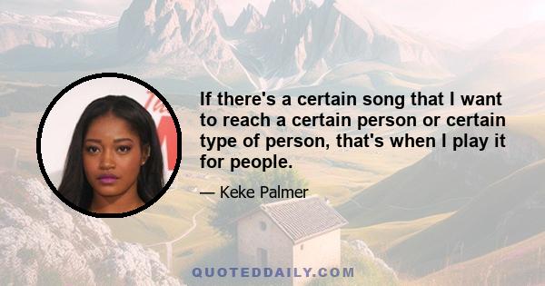 If there's a certain song that I want to reach a certain person or certain type of person, that's when I play it for people.