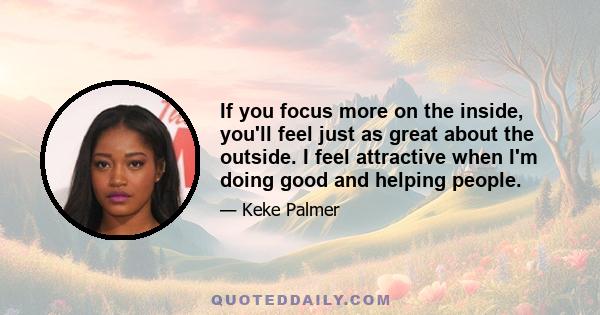 If you focus more on the inside, you'll feel just as great about the outside. I feel attractive when I'm doing good and helping people.