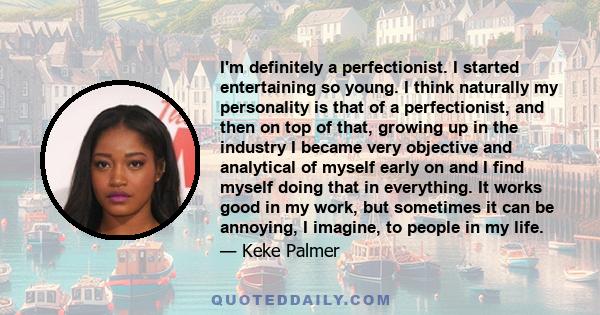 I'm definitely a perfectionist. I started entertaining so young. I think naturally my personality is that of a perfectionist, and then on top of that, growing up in the industry I became very objective and analytical of 