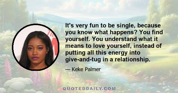 It's very fun to be single, because you know what happens? You find yourself. You understand what it means to love yourself, instead of putting all this energy into give-and-tug in a relationship.