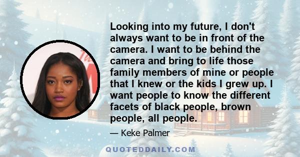 Looking into my future, I don't always want to be in front of the camera. I want to be behind the camera and bring to life those family members of mine or people that I knew or the kids I grew up. I want people to know