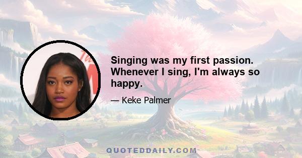 Singing was my first passion. Whenever I sing, I'm always so happy.