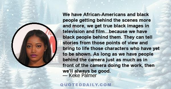 We have African-Americans and black people getting behind the scenes more and more, we get true black images in television and film...because we have black people behind them. They can tell stories from those points of